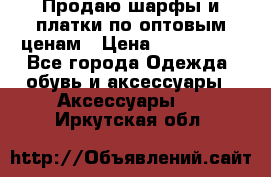 Продаю шарфы и платки по оптовым ценам › Цена ­ 300-2500 - Все города Одежда, обувь и аксессуары » Аксессуары   . Иркутская обл.